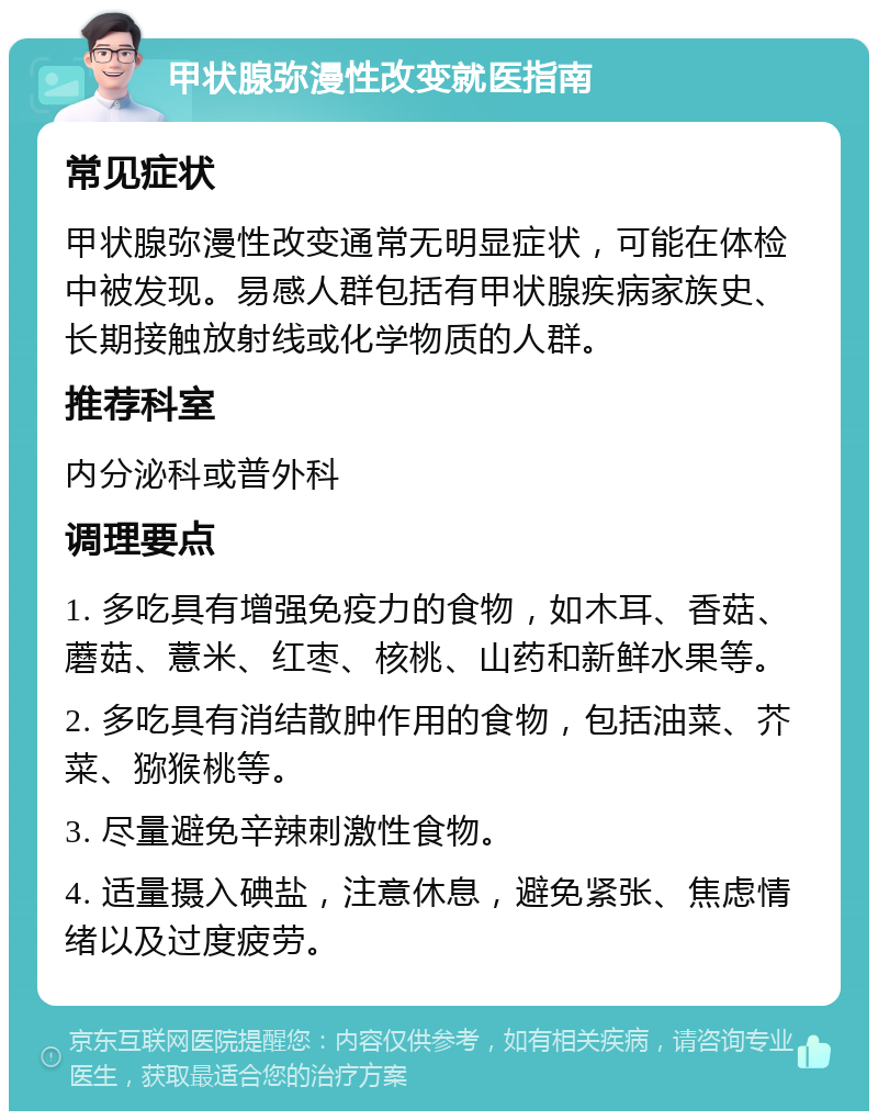 甲状腺弥漫性改变就医指南 常见症状 甲状腺弥漫性改变通常无明显症状，可能在体检中被发现。易感人群包括有甲状腺疾病家族史、长期接触放射线或化学物质的人群。 推荐科室 内分泌科或普外科 调理要点 1. 多吃具有增强免疫力的食物，如木耳、香菇、蘑菇、薏米、红枣、核桃、山药和新鲜水果等。 2. 多吃具有消结散肿作用的食物，包括油菜、芥菜、猕猴桃等。 3. 尽量避免辛辣刺激性食物。 4. 适量摄入碘盐，注意休息，避免紧张、焦虑情绪以及过度疲劳。