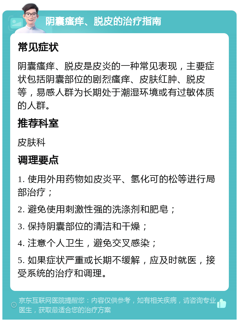 阴囊瘙痒、脱皮的治疗指南 常见症状 阴囊瘙痒、脱皮是皮炎的一种常见表现，主要症状包括阴囊部位的剧烈瘙痒、皮肤红肿、脱皮等，易感人群为长期处于潮湿环境或有过敏体质的人群。 推荐科室 皮肤科 调理要点 1. 使用外用药物如皮炎平、氢化可的松等进行局部治疗； 2. 避免使用刺激性强的洗涤剂和肥皂； 3. 保持阴囊部位的清洁和干燥； 4. 注意个人卫生，避免交叉感染； 5. 如果症状严重或长期不缓解，应及时就医，接受系统的治疗和调理。