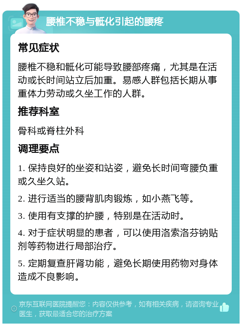 腰椎不稳与骶化引起的腰疼 常见症状 腰椎不稳和骶化可能导致腰部疼痛，尤其是在活动或长时间站立后加重。易感人群包括长期从事重体力劳动或久坐工作的人群。 推荐科室 骨科或脊柱外科 调理要点 1. 保持良好的坐姿和站姿，避免长时间弯腰负重或久坐久站。 2. 进行适当的腰背肌肉锻炼，如小燕飞等。 3. 使用有支撑的护腰，特别是在活动时。 4. 对于症状明显的患者，可以使用洛索洛芬钠贴剂等药物进行局部治疗。 5. 定期复查肝肾功能，避免长期使用药物对身体造成不良影响。