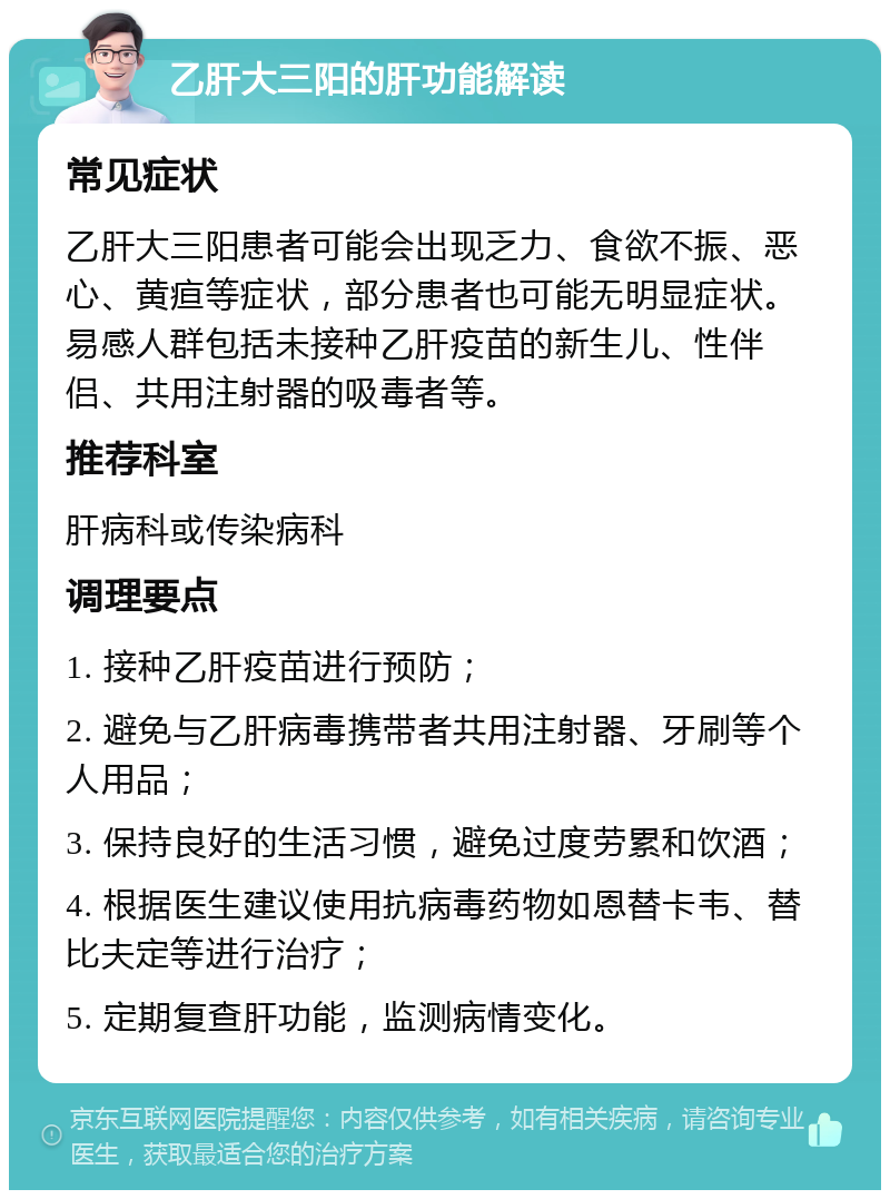 乙肝大三阳的肝功能解读 常见症状 乙肝大三阳患者可能会出现乏力、食欲不振、恶心、黄疸等症状，部分患者也可能无明显症状。易感人群包括未接种乙肝疫苗的新生儿、性伴侣、共用注射器的吸毒者等。 推荐科室 肝病科或传染病科 调理要点 1. 接种乙肝疫苗进行预防； 2. 避免与乙肝病毒携带者共用注射器、牙刷等个人用品； 3. 保持良好的生活习惯，避免过度劳累和饮酒； 4. 根据医生建议使用抗病毒药物如恩替卡韦、替比夫定等进行治疗； 5. 定期复查肝功能，监测病情变化。