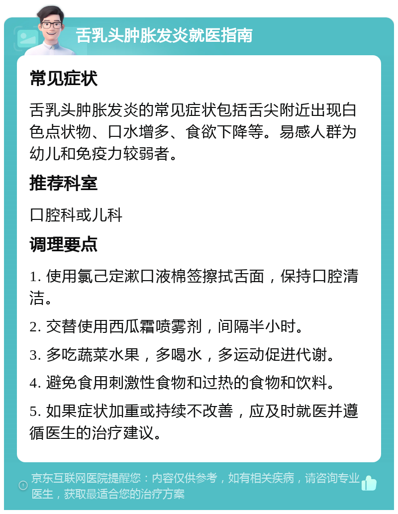 舌乳头肿胀发炎就医指南 常见症状 舌乳头肿胀发炎的常见症状包括舌尖附近出现白色点状物、口水增多、食欲下降等。易感人群为幼儿和免疫力较弱者。 推荐科室 口腔科或儿科 调理要点 1. 使用氯己定漱口液棉签擦拭舌面，保持口腔清洁。 2. 交替使用西瓜霜喷雾剂，间隔半小时。 3. 多吃蔬菜水果，多喝水，多运动促进代谢。 4. 避免食用刺激性食物和过热的食物和饮料。 5. 如果症状加重或持续不改善，应及时就医并遵循医生的治疗建议。