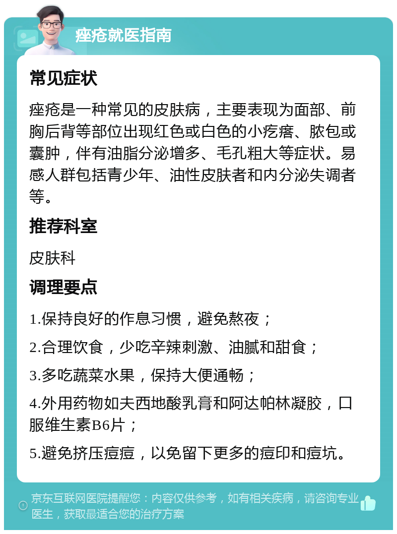 痤疮就医指南 常见症状 痤疮是一种常见的皮肤病，主要表现为面部、前胸后背等部位出现红色或白色的小疙瘩、脓包或囊肿，伴有油脂分泌增多、毛孔粗大等症状。易感人群包括青少年、油性皮肤者和内分泌失调者等。 推荐科室 皮肤科 调理要点 1.保持良好的作息习惯，避免熬夜； 2.合理饮食，少吃辛辣刺激、油腻和甜食； 3.多吃蔬菜水果，保持大便通畅； 4.外用药物如夫西地酸乳膏和阿达帕林凝胶，口服维生素B6片； 5.避免挤压痘痘，以免留下更多的痘印和痘坑。