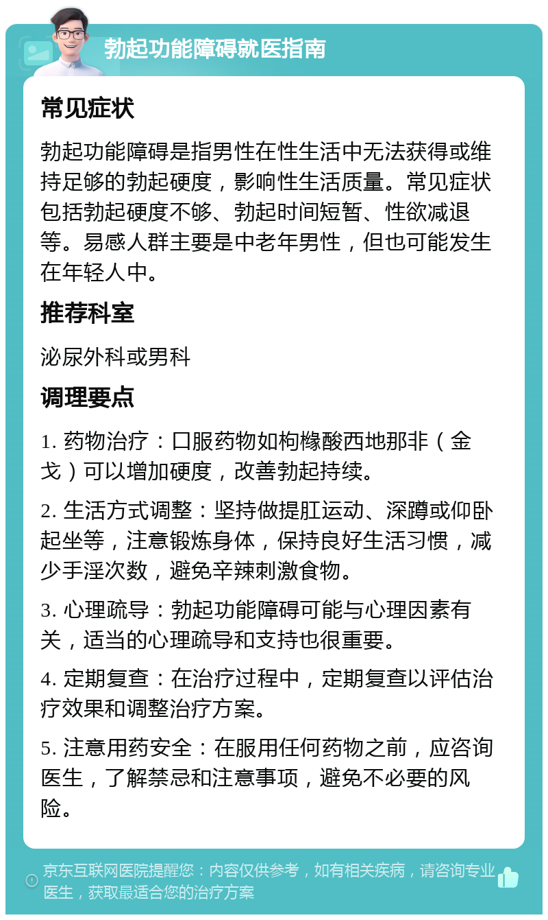 勃起功能障碍就医指南 常见症状 勃起功能障碍是指男性在性生活中无法获得或维持足够的勃起硬度，影响性生活质量。常见症状包括勃起硬度不够、勃起时间短暂、性欲减退等。易感人群主要是中老年男性，但也可能发生在年轻人中。 推荐科室 泌尿外科或男科 调理要点 1. 药物治疗：口服药物如枸橼酸西地那非（金戈）可以增加硬度，改善勃起持续。 2. 生活方式调整：坚持做提肛运动、深蹲或仰卧起坐等，注意锻炼身体，保持良好生活习惯，减少手淫次数，避免辛辣刺激食物。 3. 心理疏导：勃起功能障碍可能与心理因素有关，适当的心理疏导和支持也很重要。 4. 定期复查：在治疗过程中，定期复查以评估治疗效果和调整治疗方案。 5. 注意用药安全：在服用任何药物之前，应咨询医生，了解禁忌和注意事项，避免不必要的风险。