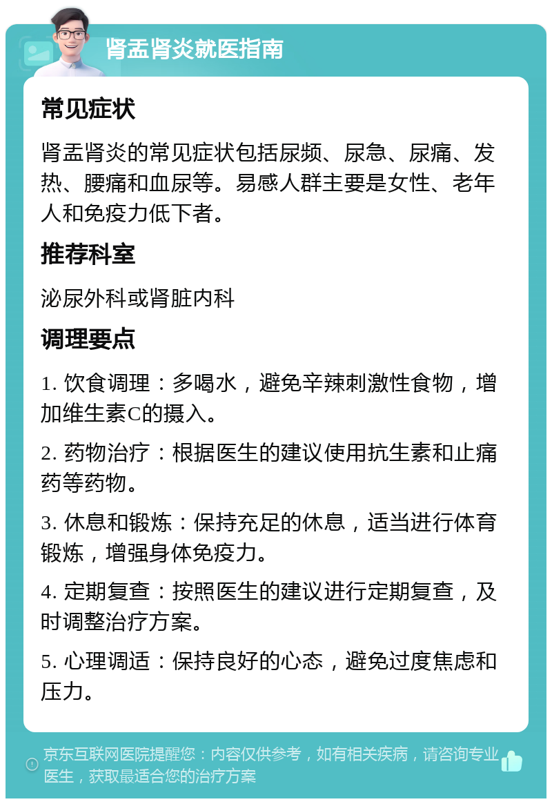 肾盂肾炎就医指南 常见症状 肾盂肾炎的常见症状包括尿频、尿急、尿痛、发热、腰痛和血尿等。易感人群主要是女性、老年人和免疫力低下者。 推荐科室 泌尿外科或肾脏内科 调理要点 1. 饮食调理：多喝水，避免辛辣刺激性食物，增加维生素C的摄入。 2. 药物治疗：根据医生的建议使用抗生素和止痛药等药物。 3. 休息和锻炼：保持充足的休息，适当进行体育锻炼，增强身体免疫力。 4. 定期复查：按照医生的建议进行定期复查，及时调整治疗方案。 5. 心理调适：保持良好的心态，避免过度焦虑和压力。