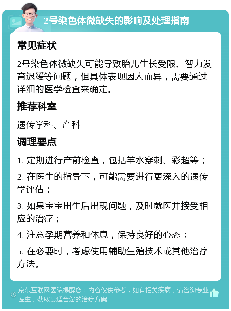 2号染色体微缺失的影响及处理指南 常见症状 2号染色体微缺失可能导致胎儿生长受限、智力发育迟缓等问题，但具体表现因人而异，需要通过详细的医学检查来确定。 推荐科室 遗传学科、产科 调理要点 1. 定期进行产前检查，包括羊水穿刺、彩超等； 2. 在医生的指导下，可能需要进行更深入的遗传学评估； 3. 如果宝宝出生后出现问题，及时就医并接受相应的治疗； 4. 注意孕期营养和休息，保持良好的心态； 5. 在必要时，考虑使用辅助生殖技术或其他治疗方法。