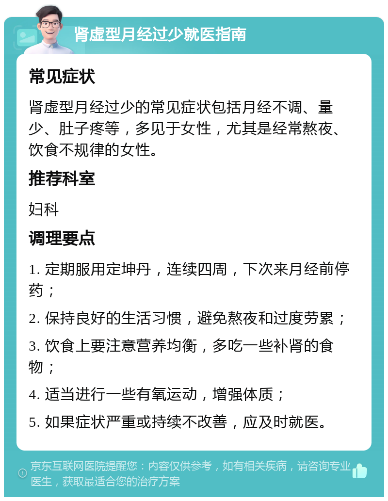 肾虚型月经过少就医指南 常见症状 肾虚型月经过少的常见症状包括月经不调、量少、肚子疼等，多见于女性，尤其是经常熬夜、饮食不规律的女性。 推荐科室 妇科 调理要点 1. 定期服用定坤丹，连续四周，下次来月经前停药； 2. 保持良好的生活习惯，避免熬夜和过度劳累； 3. 饮食上要注意营养均衡，多吃一些补肾的食物； 4. 适当进行一些有氧运动，增强体质； 5. 如果症状严重或持续不改善，应及时就医。