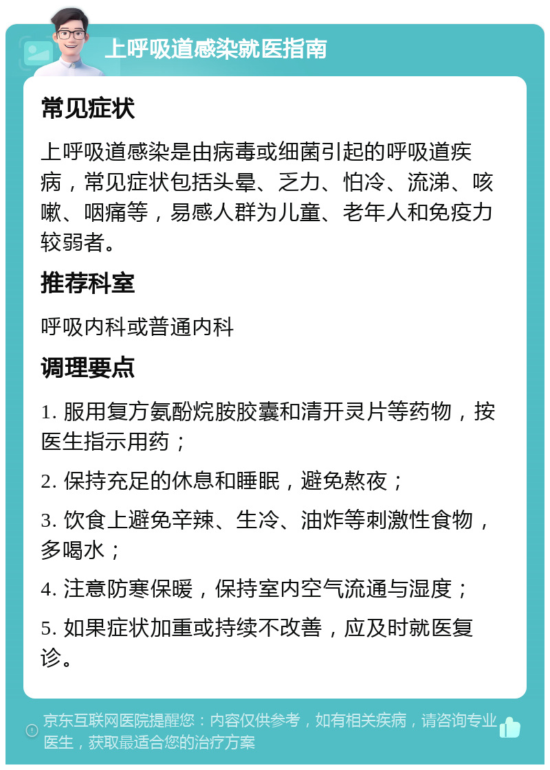 上呼吸道感染就医指南 常见症状 上呼吸道感染是由病毒或细菌引起的呼吸道疾病，常见症状包括头晕、乏力、怕冷、流涕、咳嗽、咽痛等，易感人群为儿童、老年人和免疫力较弱者。 推荐科室 呼吸内科或普通内科 调理要点 1. 服用复方氨酚烷胺胶囊和清开灵片等药物，按医生指示用药； 2. 保持充足的休息和睡眠，避免熬夜； 3. 饮食上避免辛辣、生冷、油炸等刺激性食物，多喝水； 4. 注意防寒保暖，保持室内空气流通与湿度； 5. 如果症状加重或持续不改善，应及时就医复诊。