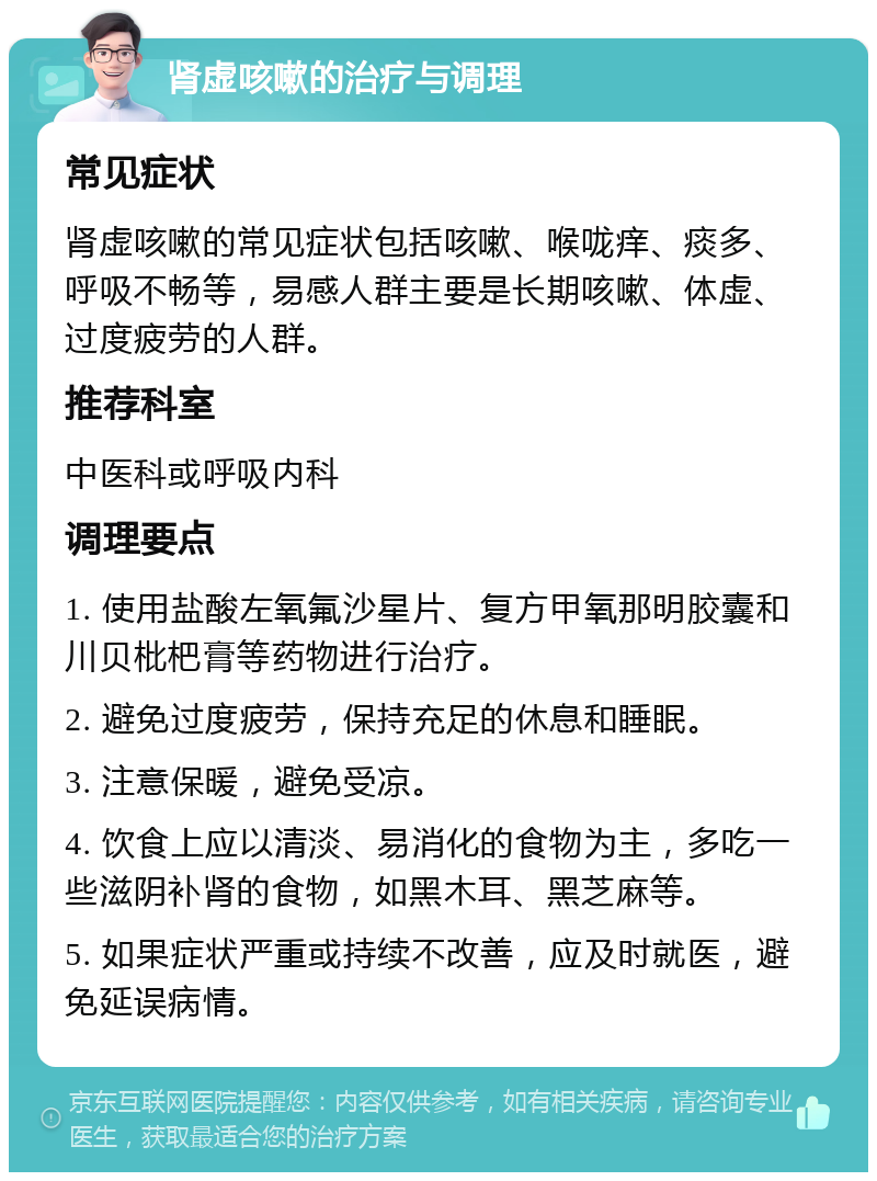 肾虚咳嗽的治疗与调理 常见症状 肾虚咳嗽的常见症状包括咳嗽、喉咙痒、痰多、呼吸不畅等，易感人群主要是长期咳嗽、体虚、过度疲劳的人群。 推荐科室 中医科或呼吸内科 调理要点 1. 使用盐酸左氧氟沙星片、复方甲氧那明胶囊和川贝枇杷膏等药物进行治疗。 2. 避免过度疲劳，保持充足的休息和睡眠。 3. 注意保暖，避免受凉。 4. 饮食上应以清淡、易消化的食物为主，多吃一些滋阴补肾的食物，如黑木耳、黑芝麻等。 5. 如果症状严重或持续不改善，应及时就医，避免延误病情。