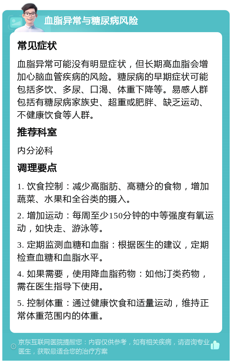 血脂异常与糖尿病风险 常见症状 血脂异常可能没有明显症状，但长期高血脂会增加心脑血管疾病的风险。糖尿病的早期症状可能包括多饮、多尿、口渴、体重下降等。易感人群包括有糖尿病家族史、超重或肥胖、缺乏运动、不健康饮食等人群。 推荐科室 内分泌科 调理要点 1. 饮食控制：减少高脂肪、高糖分的食物，增加蔬菜、水果和全谷类的摄入。 2. 增加运动：每周至少150分钟的中等强度有氧运动，如快走、游泳等。 3. 定期监测血糖和血脂：根据医生的建议，定期检查血糖和血脂水平。 4. 如果需要，使用降血脂药物：如他汀类药物，需在医生指导下使用。 5. 控制体重：通过健康饮食和适量运动，维持正常体重范围内的体重。