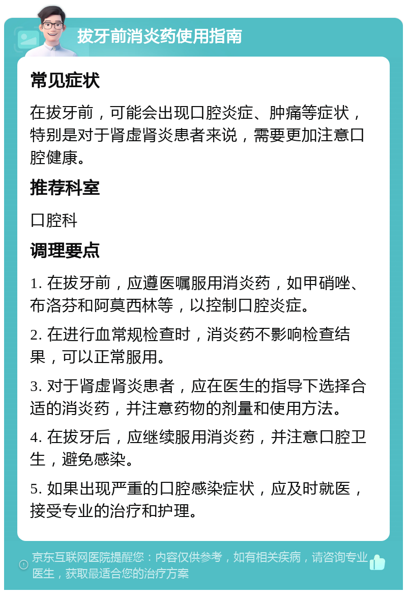 拔牙前消炎药使用指南 常见症状 在拔牙前，可能会出现口腔炎症、肿痛等症状，特别是对于肾虚肾炎患者来说，需要更加注意口腔健康。 推荐科室 口腔科 调理要点 1. 在拔牙前，应遵医嘱服用消炎药，如甲硝唑、布洛芬和阿莫西林等，以控制口腔炎症。 2. 在进行血常规检查时，消炎药不影响检查结果，可以正常服用。 3. 对于肾虚肾炎患者，应在医生的指导下选择合适的消炎药，并注意药物的剂量和使用方法。 4. 在拔牙后，应继续服用消炎药，并注意口腔卫生，避免感染。 5. 如果出现严重的口腔感染症状，应及时就医，接受专业的治疗和护理。