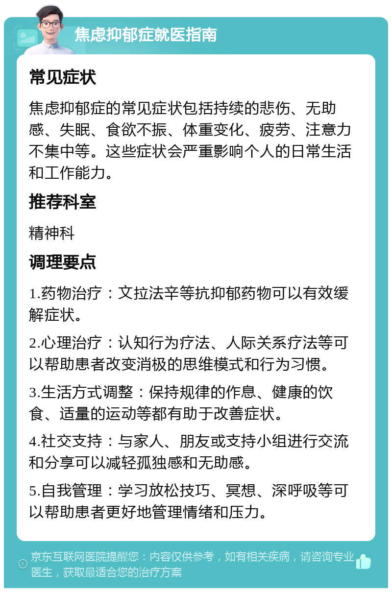 焦虑抑郁症就医指南 常见症状 焦虑抑郁症的常见症状包括持续的悲伤、无助感、失眠、食欲不振、体重变化、疲劳、注意力不集中等。这些症状会严重影响个人的日常生活和工作能力。 推荐科室 精神科 调理要点 1.药物治疗：文拉法辛等抗抑郁药物可以有效缓解症状。 2.心理治疗：认知行为疗法、人际关系疗法等可以帮助患者改变消极的思维模式和行为习惯。 3.生活方式调整：保持规律的作息、健康的饮食、适量的运动等都有助于改善症状。 4.社交支持：与家人、朋友或支持小组进行交流和分享可以减轻孤独感和无助感。 5.自我管理：学习放松技巧、冥想、深呼吸等可以帮助患者更好地管理情绪和压力。