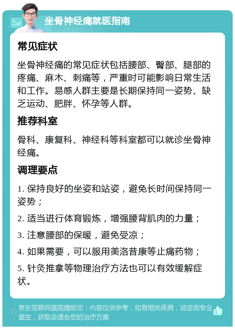 坐骨神经痛就医指南 常见症状 坐骨神经痛的常见症状包括腰部、臀部、腿部的疼痛、麻木、刺痛等，严重时可能影响日常生活和工作。易感人群主要是长期保持同一姿势、缺乏运动、肥胖、怀孕等人群。 推荐科室 骨科、康复科、神经科等科室都可以就诊坐骨神经痛。 调理要点 1. 保持良好的坐姿和站姿，避免长时间保持同一姿势； 2. 适当进行体育锻炼，增强腰背肌肉的力量； 3. 注意腰部的保暖，避免受凉； 4. 如果需要，可以服用美洛昔康等止痛药物； 5. 针灸推拿等物理治疗方法也可以有效缓解症状。