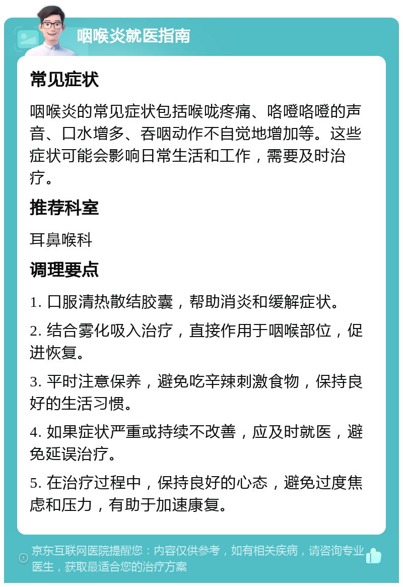 咽喉炎就医指南 常见症状 咽喉炎的常见症状包括喉咙疼痛、咯噔咯噔的声音、口水增多、吞咽动作不自觉地增加等。这些症状可能会影响日常生活和工作，需要及时治疗。 推荐科室 耳鼻喉科 调理要点 1. 口服清热散结胶囊，帮助消炎和缓解症状。 2. 结合雾化吸入治疗，直接作用于咽喉部位，促进恢复。 3. 平时注意保养，避免吃辛辣刺激食物，保持良好的生活习惯。 4. 如果症状严重或持续不改善，应及时就医，避免延误治疗。 5. 在治疗过程中，保持良好的心态，避免过度焦虑和压力，有助于加速康复。