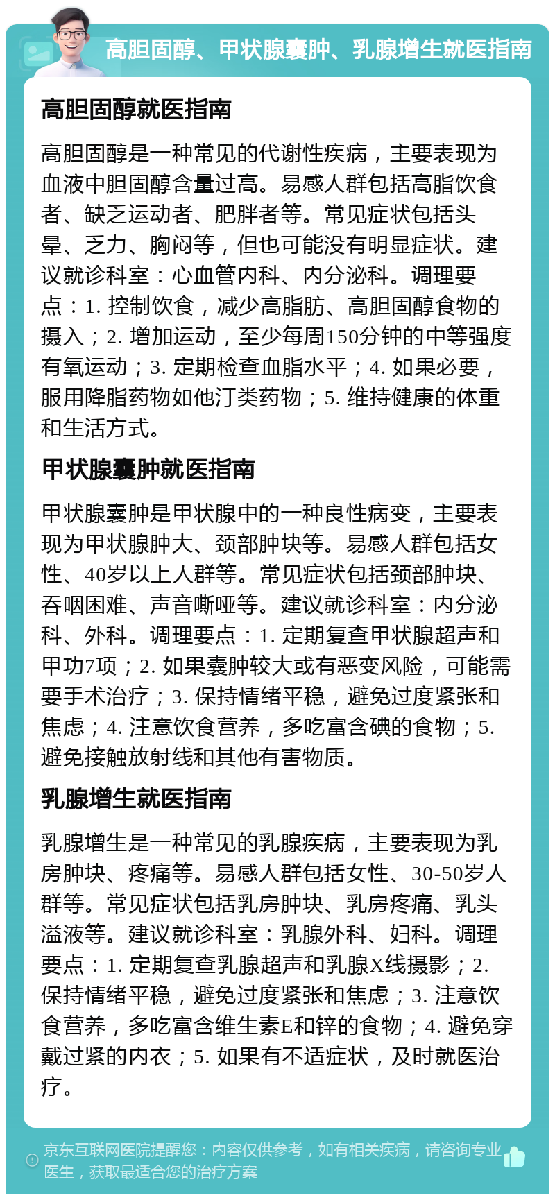 高胆固醇、甲状腺囊肿、乳腺增生就医指南 高胆固醇就医指南 高胆固醇是一种常见的代谢性疾病，主要表现为血液中胆固醇含量过高。易感人群包括高脂饮食者、缺乏运动者、肥胖者等。常见症状包括头晕、乏力、胸闷等，但也可能没有明显症状。建议就诊科室：心血管内科、内分泌科。调理要点：1. 控制饮食，减少高脂肪、高胆固醇食物的摄入；2. 增加运动，至少每周150分钟的中等强度有氧运动；3. 定期检查血脂水平；4. 如果必要，服用降脂药物如他汀类药物；5. 维持健康的体重和生活方式。 甲状腺囊肿就医指南 甲状腺囊肿是甲状腺中的一种良性病变，主要表现为甲状腺肿大、颈部肿块等。易感人群包括女性、40岁以上人群等。常见症状包括颈部肿块、吞咽困难、声音嘶哑等。建议就诊科室：内分泌科、外科。调理要点：1. 定期复查甲状腺超声和甲功7项；2. 如果囊肿较大或有恶变风险，可能需要手术治疗；3. 保持情绪平稳，避免过度紧张和焦虑；4. 注意饮食营养，多吃富含碘的食物；5. 避免接触放射线和其他有害物质。 乳腺增生就医指南 乳腺增生是一种常见的乳腺疾病，主要表现为乳房肿块、疼痛等。易感人群包括女性、30-50岁人群等。常见症状包括乳房肿块、乳房疼痛、乳头溢液等。建议就诊科室：乳腺外科、妇科。调理要点：1. 定期复查乳腺超声和乳腺X线摄影；2. 保持情绪平稳，避免过度紧张和焦虑；3. 注意饮食营养，多吃富含维生素E和锌的食物；4. 避免穿戴过紧的内衣；5. 如果有不适症状，及时就医治疗。