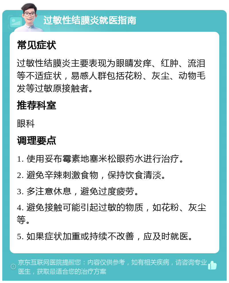 过敏性结膜炎就医指南 常见症状 过敏性结膜炎主要表现为眼睛发痒、红肿、流泪等不适症状，易感人群包括花粉、灰尘、动物毛发等过敏原接触者。 推荐科室 眼科 调理要点 1. 使用妥布霉素地塞米松眼药水进行治疗。 2. 避免辛辣刺激食物，保持饮食清淡。 3. 多注意休息，避免过度疲劳。 4. 避免接触可能引起过敏的物质，如花粉、灰尘等。 5. 如果症状加重或持续不改善，应及时就医。