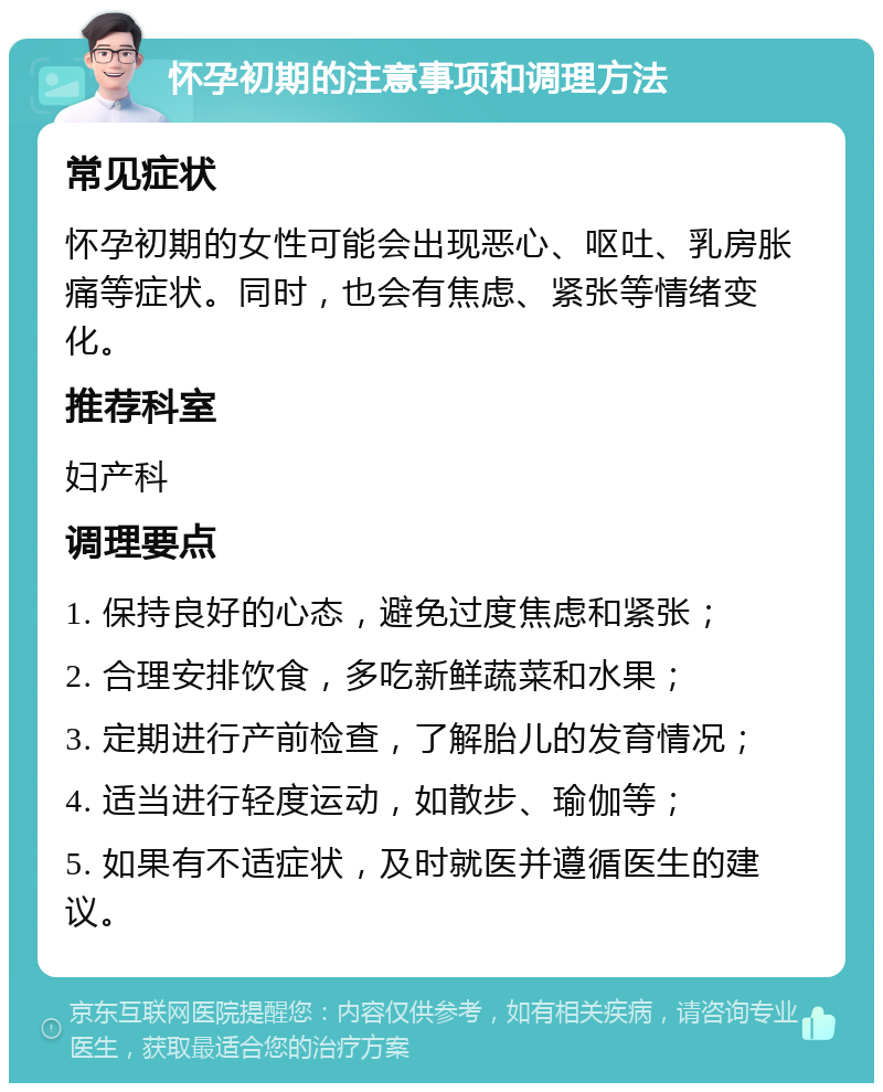 怀孕初期的注意事项和调理方法 常见症状 怀孕初期的女性可能会出现恶心、呕吐、乳房胀痛等症状。同时，也会有焦虑、紧张等情绪变化。 推荐科室 妇产科 调理要点 1. 保持良好的心态，避免过度焦虑和紧张； 2. 合理安排饮食，多吃新鲜蔬菜和水果； 3. 定期进行产前检查，了解胎儿的发育情况； 4. 适当进行轻度运动，如散步、瑜伽等； 5. 如果有不适症状，及时就医并遵循医生的建议。