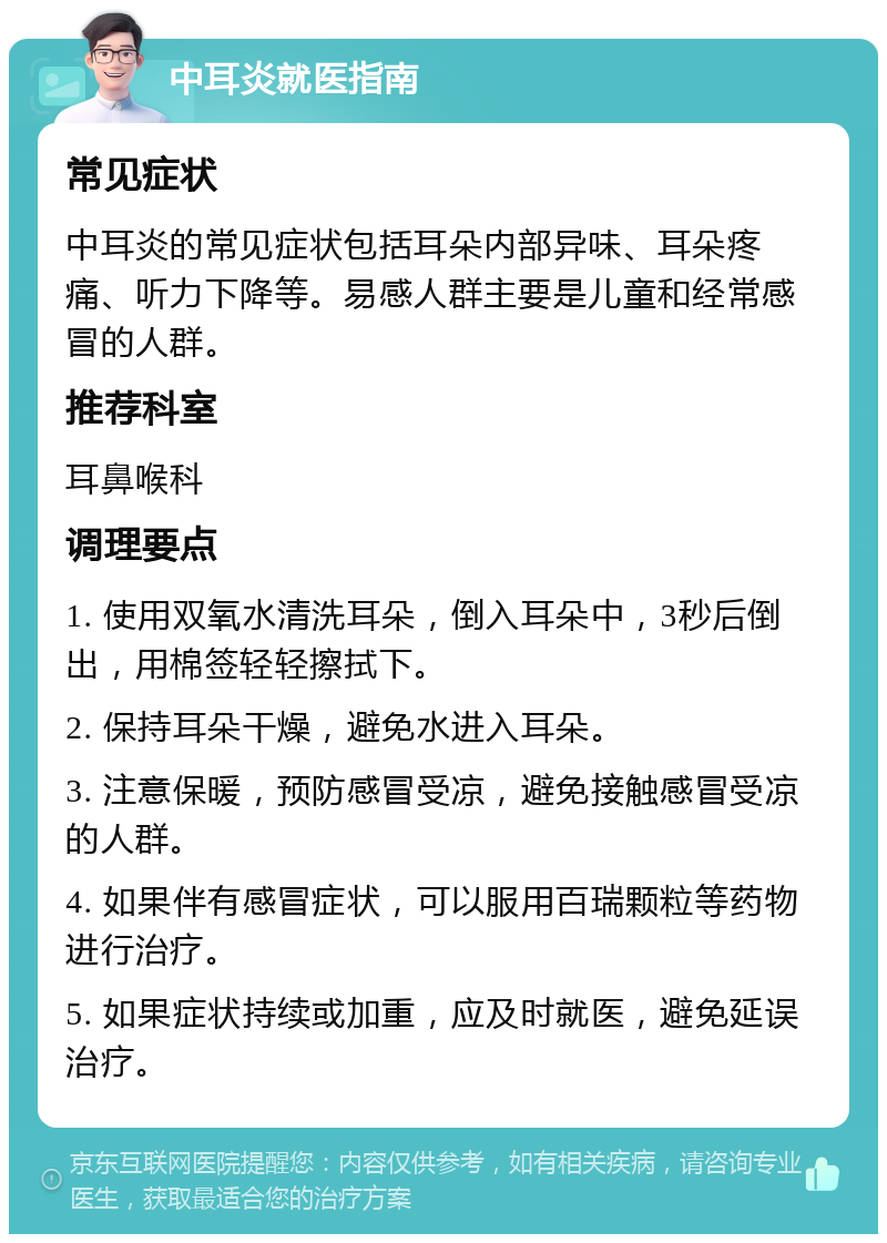 中耳炎就医指南 常见症状 中耳炎的常见症状包括耳朵内部异味、耳朵疼痛、听力下降等。易感人群主要是儿童和经常感冒的人群。 推荐科室 耳鼻喉科 调理要点 1. 使用双氧水清洗耳朵，倒入耳朵中，3秒后倒出，用棉签轻轻擦拭下。 2. 保持耳朵干燥，避免水进入耳朵。 3. 注意保暖，预防感冒受凉，避免接触感冒受凉的人群。 4. 如果伴有感冒症状，可以服用百瑞颗粒等药物进行治疗。 5. 如果症状持续或加重，应及时就医，避免延误治疗。