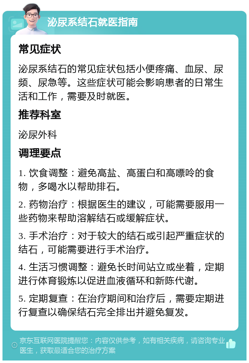 泌尿系结石就医指南 常见症状 泌尿系结石的常见症状包括小便疼痛、血尿、尿频、尿急等。这些症状可能会影响患者的日常生活和工作，需要及时就医。 推荐科室 泌尿外科 调理要点 1. 饮食调整：避免高盐、高蛋白和高嘌呤的食物，多喝水以帮助排石。 2. 药物治疗：根据医生的建议，可能需要服用一些药物来帮助溶解结石或缓解症状。 3. 手术治疗：对于较大的结石或引起严重症状的结石，可能需要进行手术治疗。 4. 生活习惯调整：避免长时间站立或坐着，定期进行体育锻炼以促进血液循环和新陈代谢。 5. 定期复查：在治疗期间和治疗后，需要定期进行复查以确保结石完全排出并避免复发。