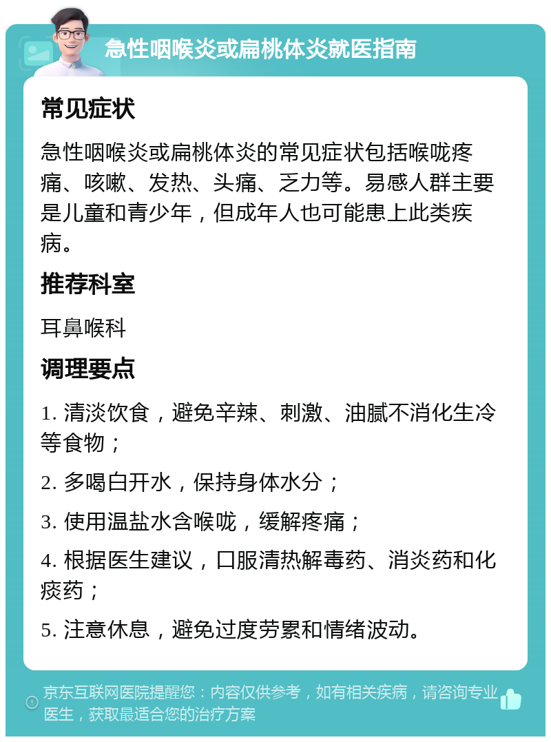 急性咽喉炎或扁桃体炎就医指南 常见症状 急性咽喉炎或扁桃体炎的常见症状包括喉咙疼痛、咳嗽、发热、头痛、乏力等。易感人群主要是儿童和青少年，但成年人也可能患上此类疾病。 推荐科室 耳鼻喉科 调理要点 1. 清淡饮食，避免辛辣、刺激、油腻不消化生冷等食物； 2. 多喝白开水，保持身体水分； 3. 使用温盐水含喉咙，缓解疼痛； 4. 根据医生建议，口服清热解毒药、消炎药和化痰药； 5. 注意休息，避免过度劳累和情绪波动。