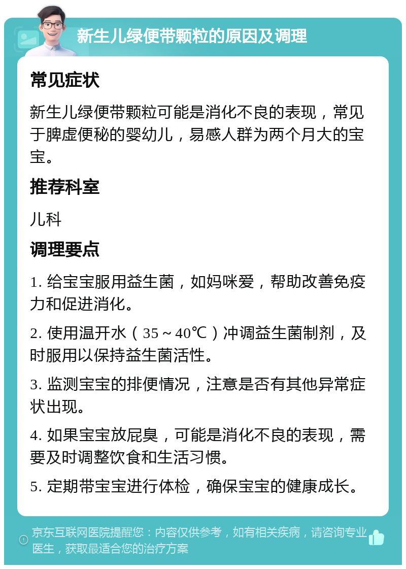 新生儿绿便带颗粒的原因及调理 常见症状 新生儿绿便带颗粒可能是消化不良的表现，常见于脾虚便秘的婴幼儿，易感人群为两个月大的宝宝。 推荐科室 儿科 调理要点 1. 给宝宝服用益生菌，如妈咪爱，帮助改善免疫力和促进消化。 2. 使用温开水（35～40℃）冲调益生菌制剂，及时服用以保持益生菌活性。 3. 监测宝宝的排便情况，注意是否有其他异常症状出现。 4. 如果宝宝放屁臭，可能是消化不良的表现，需要及时调整饮食和生活习惯。 5. 定期带宝宝进行体检，确保宝宝的健康成长。