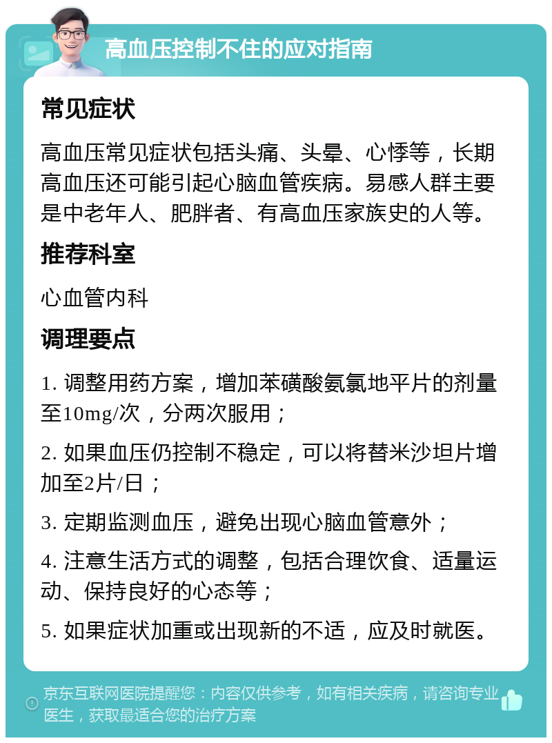 高血压控制不住的应对指南 常见症状 高血压常见症状包括头痛、头晕、心悸等，长期高血压还可能引起心脑血管疾病。易感人群主要是中老年人、肥胖者、有高血压家族史的人等。 推荐科室 心血管内科 调理要点 1. 调整用药方案，增加苯磺酸氨氯地平片的剂量至10mg/次，分两次服用； 2. 如果血压仍控制不稳定，可以将替米沙坦片增加至2片/日； 3. 定期监测血压，避免出现心脑血管意外； 4. 注意生活方式的调整，包括合理饮食、适量运动、保持良好的心态等； 5. 如果症状加重或出现新的不适，应及时就医。