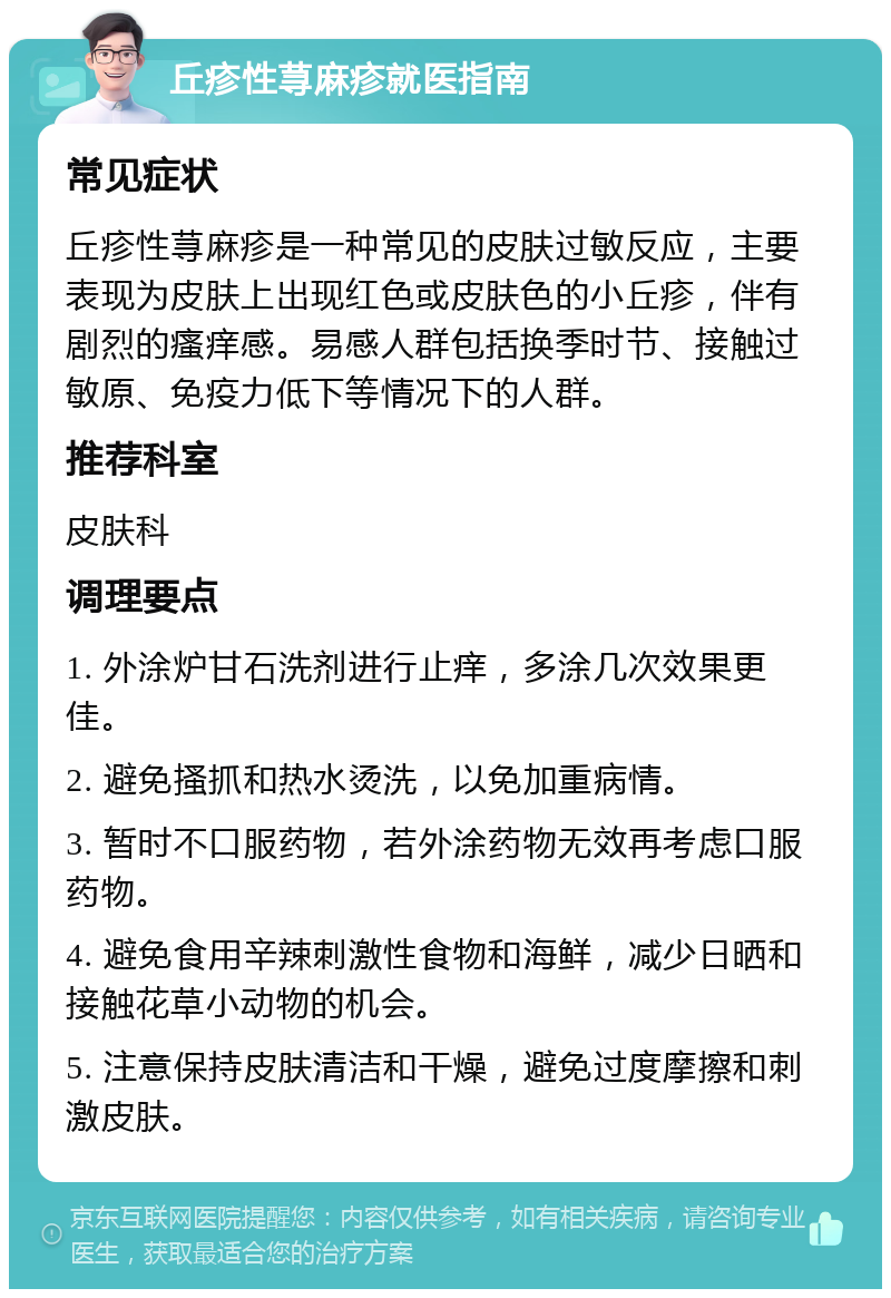 丘疹性荨麻疹就医指南 常见症状 丘疹性荨麻疹是一种常见的皮肤过敏反应，主要表现为皮肤上出现红色或皮肤色的小丘疹，伴有剧烈的瘙痒感。易感人群包括换季时节、接触过敏原、免疫力低下等情况下的人群。 推荐科室 皮肤科 调理要点 1. 外涂炉甘石洗剂进行止痒，多涂几次效果更佳。 2. 避免搔抓和热水烫洗，以免加重病情。 3. 暂时不口服药物，若外涂药物无效再考虑口服药物。 4. 避免食用辛辣刺激性食物和海鲜，减少日晒和接触花草小动物的机会。 5. 注意保持皮肤清洁和干燥，避免过度摩擦和刺激皮肤。