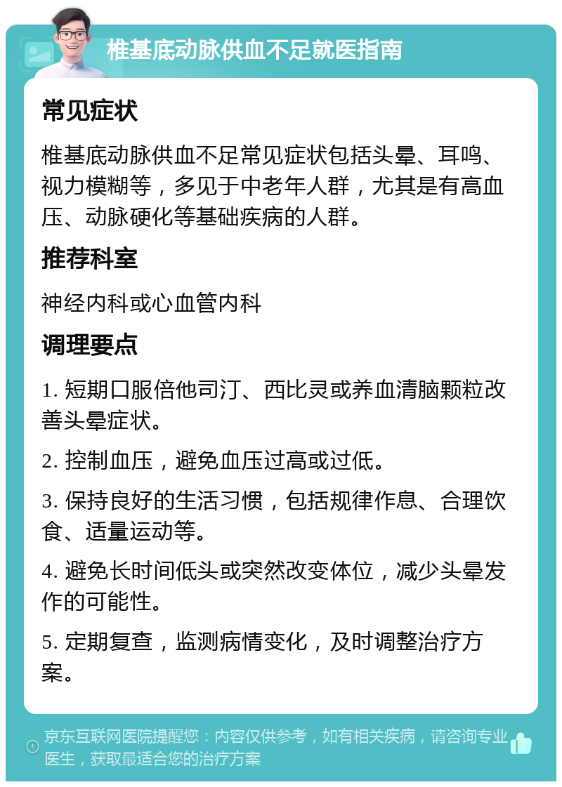 椎基底动脉供血不足就医指南 常见症状 椎基底动脉供血不足常见症状包括头晕、耳鸣、视力模糊等，多见于中老年人群，尤其是有高血压、动脉硬化等基础疾病的人群。 推荐科室 神经内科或心血管内科 调理要点 1. 短期口服倍他司汀、西比灵或养血清脑颗粒改善头晕症状。 2. 控制血压，避免血压过高或过低。 3. 保持良好的生活习惯，包括规律作息、合理饮食、适量运动等。 4. 避免长时间低头或突然改变体位，减少头晕发作的可能性。 5. 定期复查，监测病情变化，及时调整治疗方案。