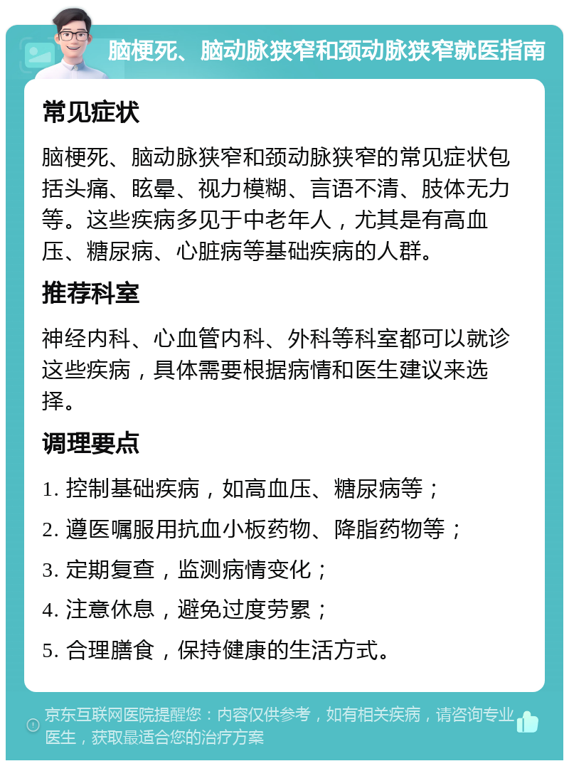 脑梗死、脑动脉狭窄和颈动脉狭窄就医指南 常见症状 脑梗死、脑动脉狭窄和颈动脉狭窄的常见症状包括头痛、眩晕、视力模糊、言语不清、肢体无力等。这些疾病多见于中老年人，尤其是有高血压、糖尿病、心脏病等基础疾病的人群。 推荐科室 神经内科、心血管内科、外科等科室都可以就诊这些疾病，具体需要根据病情和医生建议来选择。 调理要点 1. 控制基础疾病，如高血压、糖尿病等； 2. 遵医嘱服用抗血小板药物、降脂药物等； 3. 定期复查，监测病情变化； 4. 注意休息，避免过度劳累； 5. 合理膳食，保持健康的生活方式。