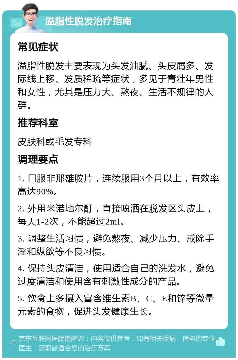 溢脂性脱发治疗指南 常见症状 溢脂性脱发主要表现为头发油腻、头皮屑多、发际线上移、发质稀疏等症状，多见于青壮年男性和女性，尤其是压力大、熬夜、生活不规律的人群。 推荐科室 皮肤科或毛发专科 调理要点 1. 口服非那雄胺片，连续服用3个月以上，有效率高达90%。 2. 外用米诺地尔酊，直接喷洒在脱发区头皮上，每天1-2次，不能超过2ml。 3. 调整生活习惯，避免熬夜、减少压力、戒除手淫和纵欲等不良习惯。 4. 保持头皮清洁，使用适合自己的洗发水，避免过度清洁和使用含有刺激性成分的产品。 5. 饮食上多摄入富含维生素B、C、E和锌等微量元素的食物，促进头发健康生长。