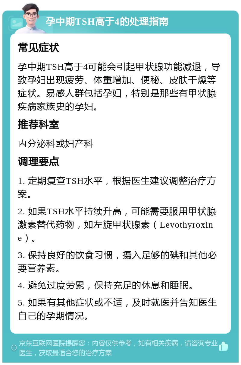 孕中期TSH高于4的处理指南 常见症状 孕中期TSH高于4可能会引起甲状腺功能减退，导致孕妇出现疲劳、体重增加、便秘、皮肤干燥等症状。易感人群包括孕妇，特别是那些有甲状腺疾病家族史的孕妇。 推荐科室 内分泌科或妇产科 调理要点 1. 定期复查TSH水平，根据医生建议调整治疗方案。 2. 如果TSH水平持续升高，可能需要服用甲状腺激素替代药物，如左旋甲状腺素（Levothyroxine）。 3. 保持良好的饮食习惯，摄入足够的碘和其他必要营养素。 4. 避免过度劳累，保持充足的休息和睡眠。 5. 如果有其他症状或不适，及时就医并告知医生自己的孕期情况。