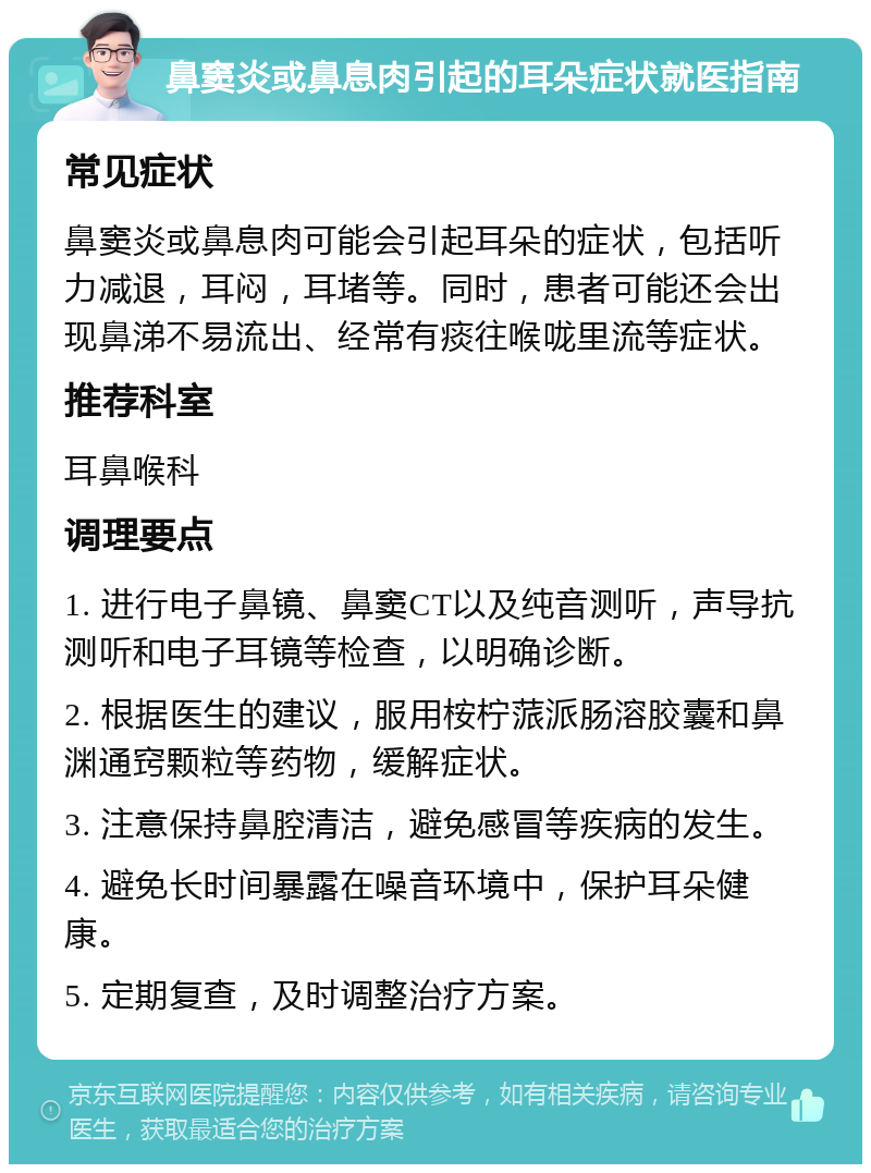 鼻窦炎或鼻息肉引起的耳朵症状就医指南 常见症状 鼻窦炎或鼻息肉可能会引起耳朵的症状，包括听力减退，耳闷，耳堵等。同时，患者可能还会出现鼻涕不易流出、经常有痰往喉咙里流等症状。 推荐科室 耳鼻喉科 调理要点 1. 进行电子鼻镜、鼻窦CT以及纯音测听，声导抗测听和电子耳镜等检查，以明确诊断。 2. 根据医生的建议，服用桉柠蒎派肠溶胶囊和鼻渊通窍颗粒等药物，缓解症状。 3. 注意保持鼻腔清洁，避免感冒等疾病的发生。 4. 避免长时间暴露在噪音环境中，保护耳朵健康。 5. 定期复查，及时调整治疗方案。