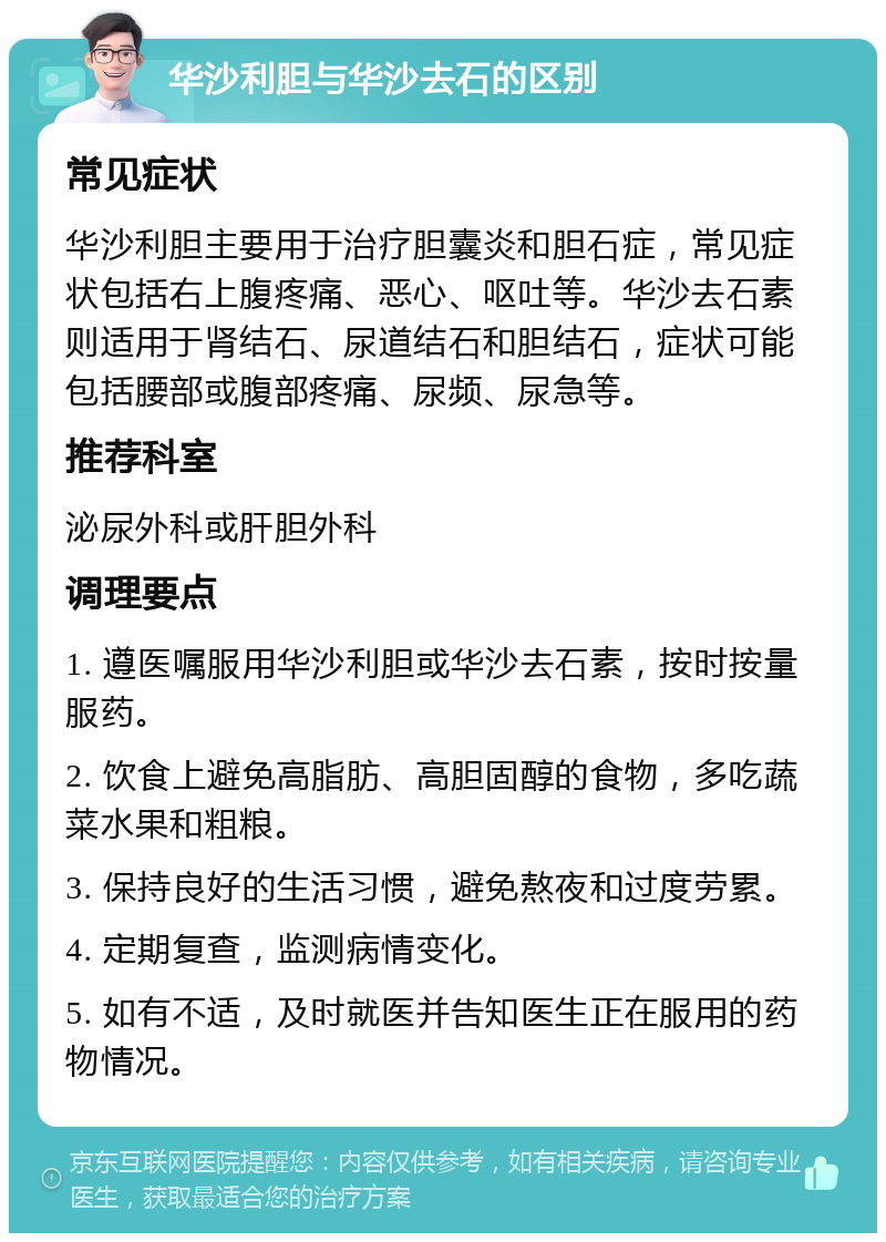 华沙利胆与华沙去石的区别 常见症状 华沙利胆主要用于治疗胆囊炎和胆石症，常见症状包括右上腹疼痛、恶心、呕吐等。华沙去石素则适用于肾结石、尿道结石和胆结石，症状可能包括腰部或腹部疼痛、尿频、尿急等。 推荐科室 泌尿外科或肝胆外科 调理要点 1. 遵医嘱服用华沙利胆或华沙去石素，按时按量服药。 2. 饮食上避免高脂肪、高胆固醇的食物，多吃蔬菜水果和粗粮。 3. 保持良好的生活习惯，避免熬夜和过度劳累。 4. 定期复查，监测病情变化。 5. 如有不适，及时就医并告知医生正在服用的药物情况。