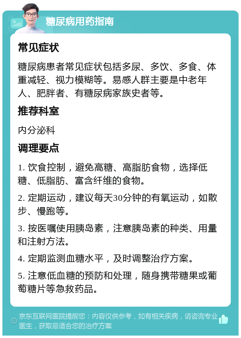 糖尿病用药指南 常见症状 糖尿病患者常见症状包括多尿、多饮、多食、体重减轻、视力模糊等。易感人群主要是中老年人、肥胖者、有糖尿病家族史者等。 推荐科室 内分泌科 调理要点 1. 饮食控制，避免高糖、高脂肪食物，选择低糖、低脂肪、富含纤维的食物。 2. 定期运动，建议每天30分钟的有氧运动，如散步、慢跑等。 3. 按医嘱使用胰岛素，注意胰岛素的种类、用量和注射方法。 4. 定期监测血糖水平，及时调整治疗方案。 5. 注意低血糖的预防和处理，随身携带糖果或葡萄糖片等急救药品。