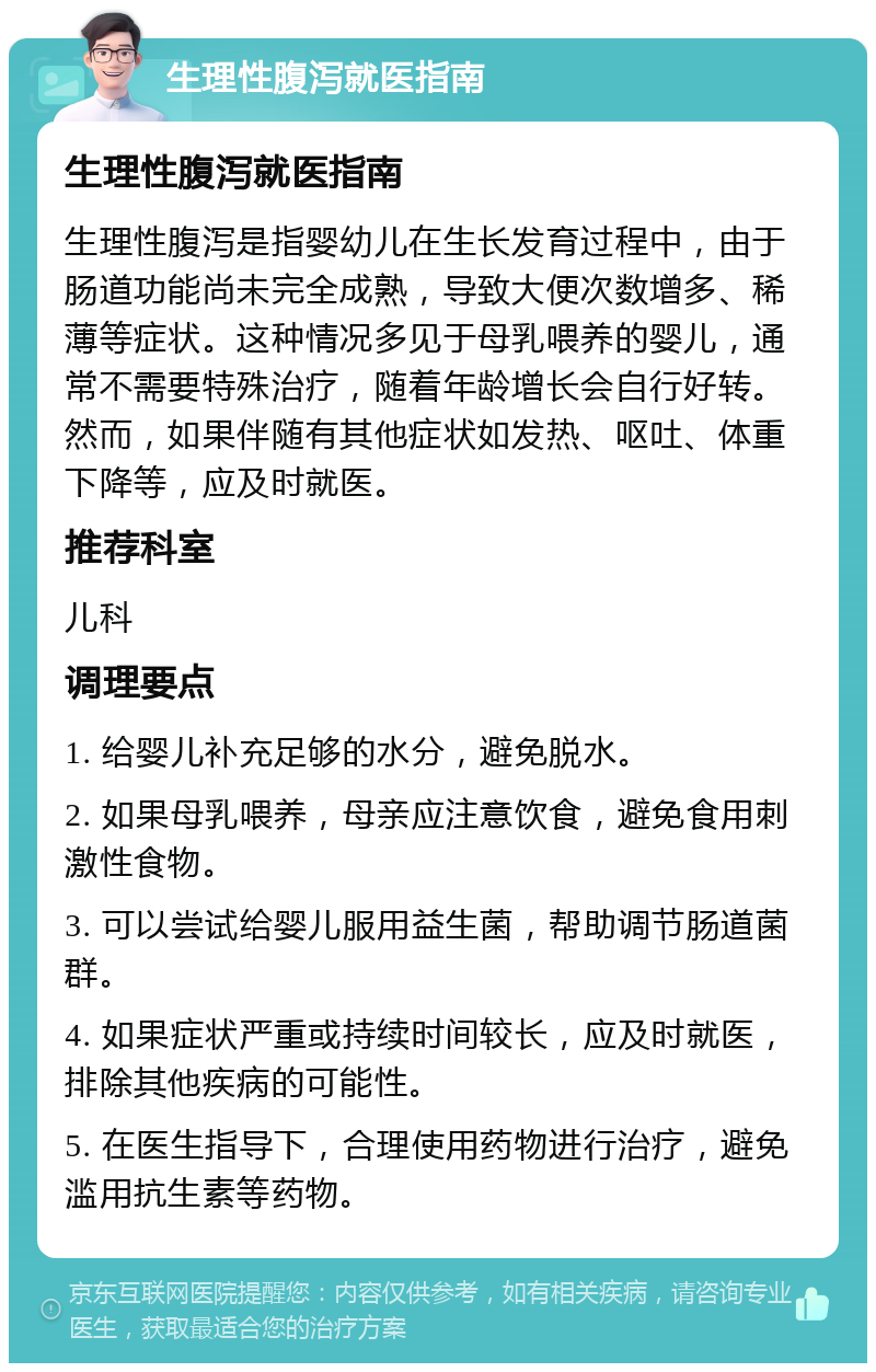 生理性腹泻就医指南 生理性腹泻就医指南 生理性腹泻是指婴幼儿在生长发育过程中，由于肠道功能尚未完全成熟，导致大便次数增多、稀薄等症状。这种情况多见于母乳喂养的婴儿，通常不需要特殊治疗，随着年龄增长会自行好转。然而，如果伴随有其他症状如发热、呕吐、体重下降等，应及时就医。 推荐科室 儿科 调理要点 1. 给婴儿补充足够的水分，避免脱水。 2. 如果母乳喂养，母亲应注意饮食，避免食用刺激性食物。 3. 可以尝试给婴儿服用益生菌，帮助调节肠道菌群。 4. 如果症状严重或持续时间较长，应及时就医，排除其他疾病的可能性。 5. 在医生指导下，合理使用药物进行治疗，避免滥用抗生素等药物。