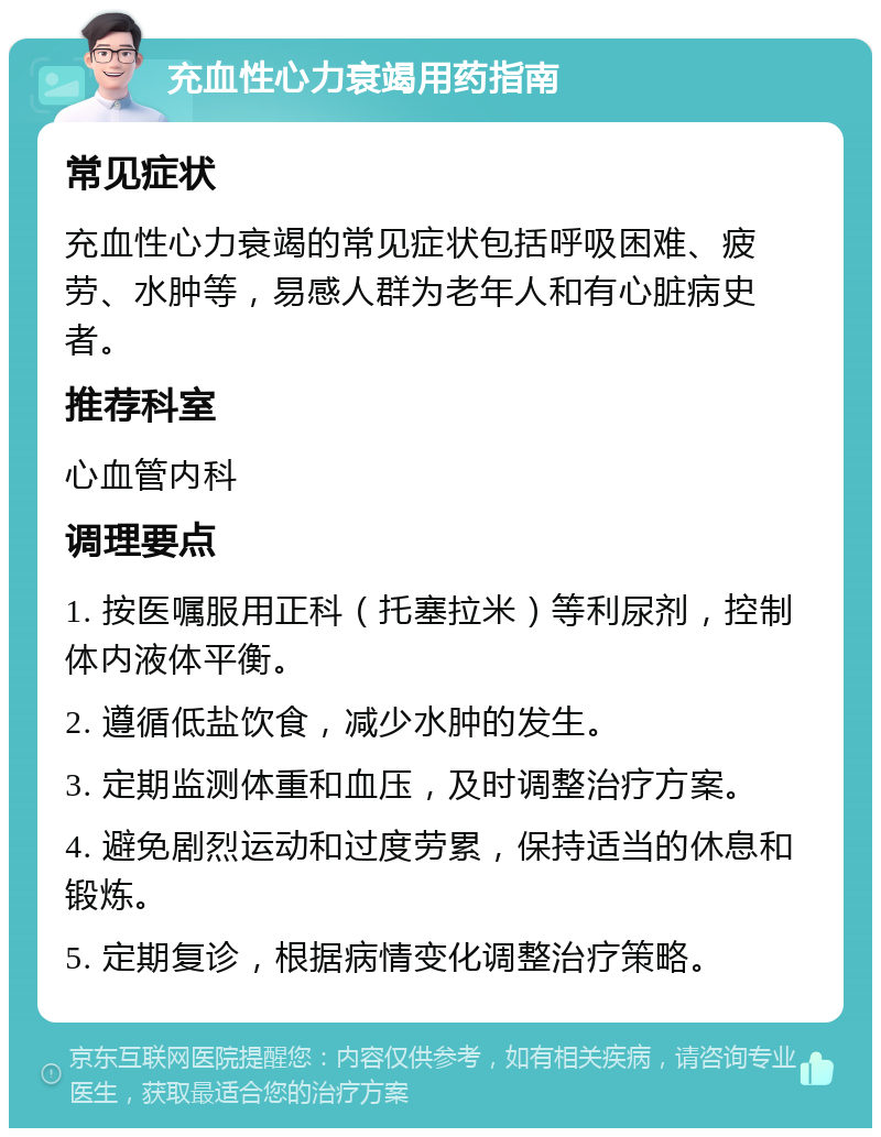 充血性心力衰竭用药指南 常见症状 充血性心力衰竭的常见症状包括呼吸困难、疲劳、水肿等，易感人群为老年人和有心脏病史者。 推荐科室 心血管内科 调理要点 1. 按医嘱服用正科（托塞拉米）等利尿剂，控制体内液体平衡。 2. 遵循低盐饮食，减少水肿的发生。 3. 定期监测体重和血压，及时调整治疗方案。 4. 避免剧烈运动和过度劳累，保持适当的休息和锻炼。 5. 定期复诊，根据病情变化调整治疗策略。