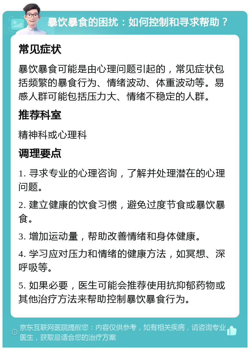 暴饮暴食的困扰：如何控制和寻求帮助？ 常见症状 暴饮暴食可能是由心理问题引起的，常见症状包括频繁的暴食行为、情绪波动、体重波动等。易感人群可能包括压力大、情绪不稳定的人群。 推荐科室 精神科或心理科 调理要点 1. 寻求专业的心理咨询，了解并处理潜在的心理问题。 2. 建立健康的饮食习惯，避免过度节食或暴饮暴食。 3. 增加运动量，帮助改善情绪和身体健康。 4. 学习应对压力和情绪的健康方法，如冥想、深呼吸等。 5. 如果必要，医生可能会推荐使用抗抑郁药物或其他治疗方法来帮助控制暴饮暴食行为。