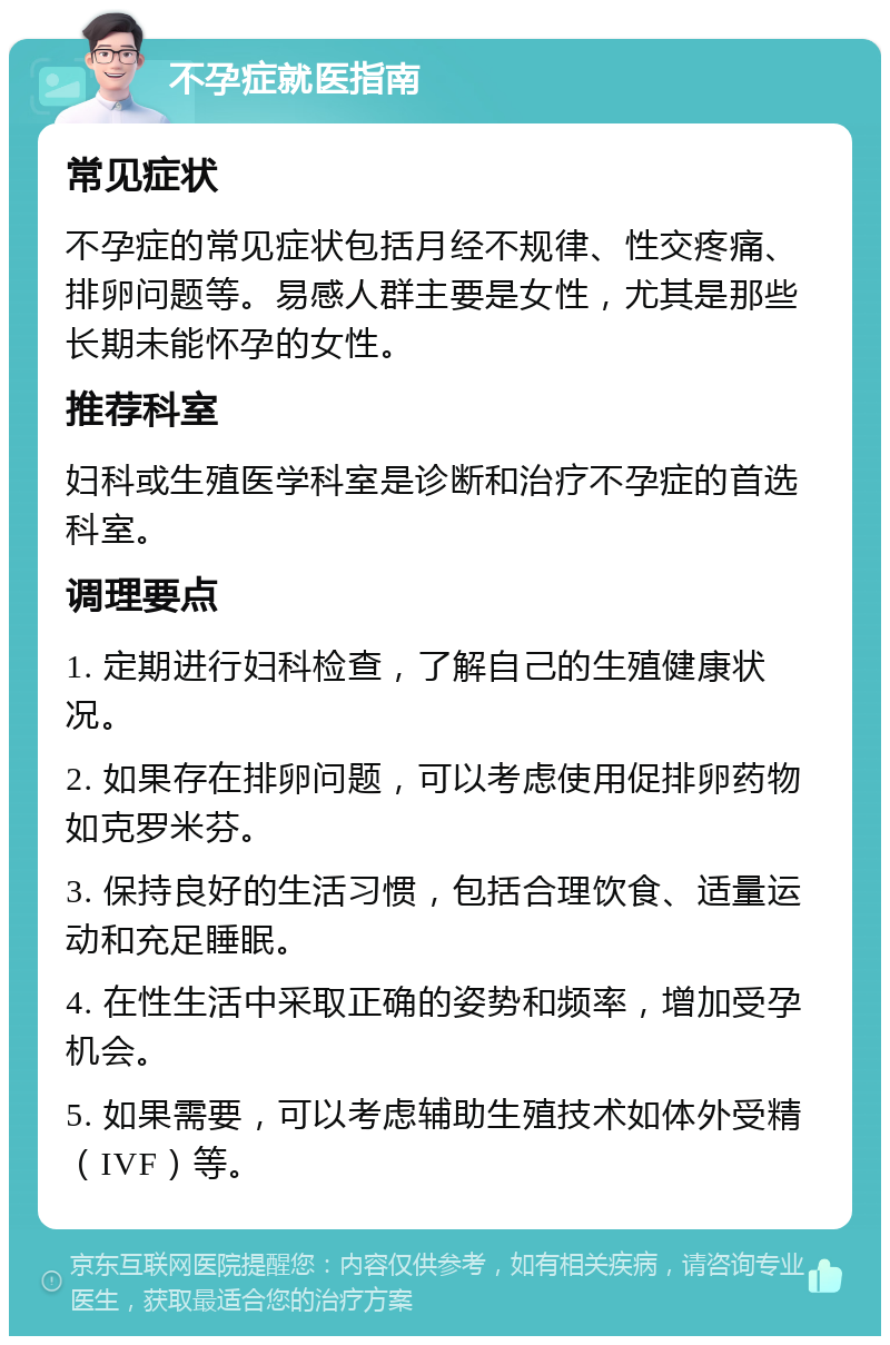 不孕症就医指南 常见症状 不孕症的常见症状包括月经不规律、性交疼痛、排卵问题等。易感人群主要是女性，尤其是那些长期未能怀孕的女性。 推荐科室 妇科或生殖医学科室是诊断和治疗不孕症的首选科室。 调理要点 1. 定期进行妇科检查，了解自己的生殖健康状况。 2. 如果存在排卵问题，可以考虑使用促排卵药物如克罗米芬。 3. 保持良好的生活习惯，包括合理饮食、适量运动和充足睡眠。 4. 在性生活中采取正确的姿势和频率，增加受孕机会。 5. 如果需要，可以考虑辅助生殖技术如体外受精（IVF）等。