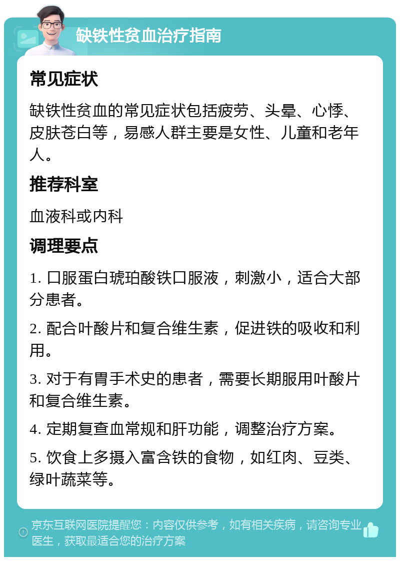 缺铁性贫血治疗指南 常见症状 缺铁性贫血的常见症状包括疲劳、头晕、心悸、皮肤苍白等，易感人群主要是女性、儿童和老年人。 推荐科室 血液科或内科 调理要点 1. 口服蛋白琥珀酸铁口服液，刺激小，适合大部分患者。 2. 配合叶酸片和复合维生素，促进铁的吸收和利用。 3. 对于有胃手术史的患者，需要长期服用叶酸片和复合维生素。 4. 定期复查血常规和肝功能，调整治疗方案。 5. 饮食上多摄入富含铁的食物，如红肉、豆类、绿叶蔬菜等。