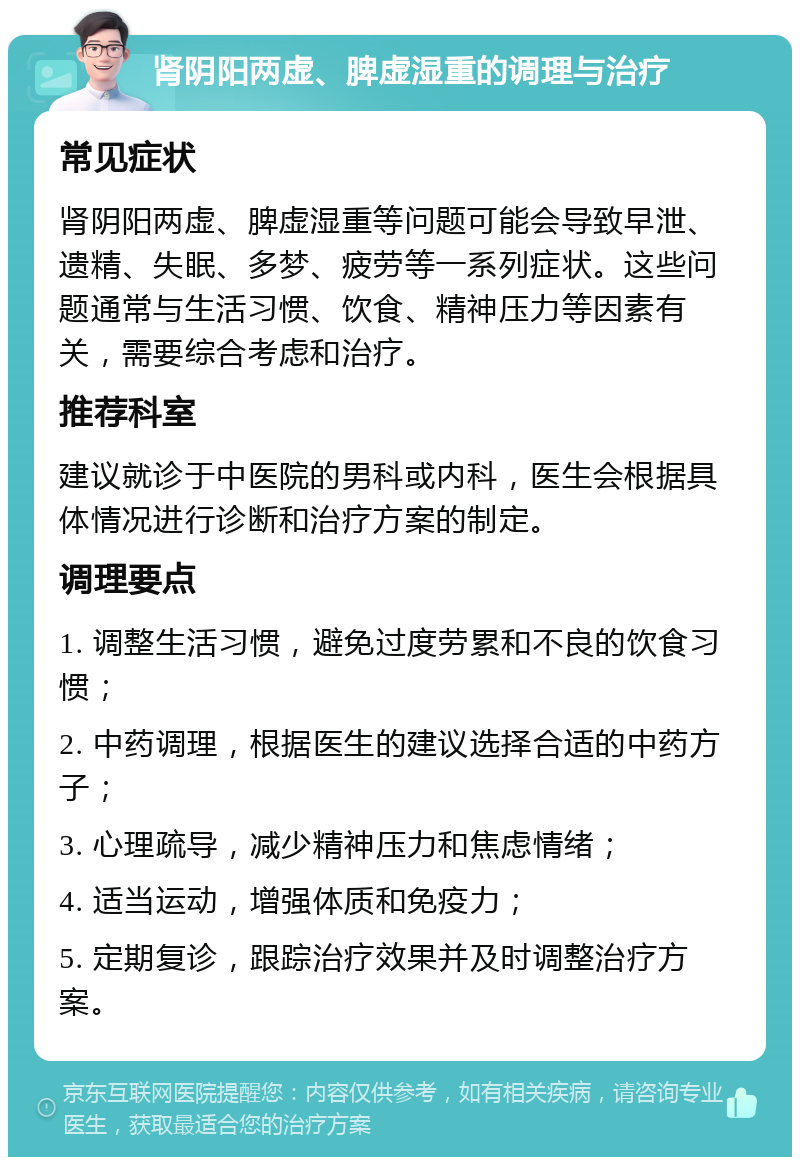 肾阴阳两虚、脾虚湿重的调理与治疗 常见症状 肾阴阳两虚、脾虚湿重等问题可能会导致早泄、遗精、失眠、多梦、疲劳等一系列症状。这些问题通常与生活习惯、饮食、精神压力等因素有关，需要综合考虑和治疗。 推荐科室 建议就诊于中医院的男科或内科，医生会根据具体情况进行诊断和治疗方案的制定。 调理要点 1. 调整生活习惯，避免过度劳累和不良的饮食习惯； 2. 中药调理，根据医生的建议选择合适的中药方子； 3. 心理疏导，减少精神压力和焦虑情绪； 4. 适当运动，增强体质和免疫力； 5. 定期复诊，跟踪治疗效果并及时调整治疗方案。