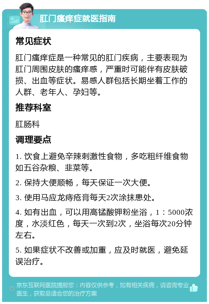 肛门瘙痒症就医指南 常见症状 肛门瘙痒症是一种常见的肛门疾病，主要表现为肛门周围皮肤的瘙痒感，严重时可能伴有皮肤破损、出血等症状。易感人群包括长期坐着工作的人群、老年人、孕妇等。 推荐科室 肛肠科 调理要点 1. 饮食上避免辛辣刺激性食物，多吃粗纤维食物如五谷杂粮、韭菜等。 2. 保持大便顺畅，每天保证一次大便。 3. 使用马应龙痔疮膏每天2次涂抹患处。 4. 如有出血，可以用高锰酸钾粉坐浴，1：5000浓度，水淡红色，每天一次到2次，坐浴每次20分钟左右。 5. 如果症状不改善或加重，应及时就医，避免延误治疗。