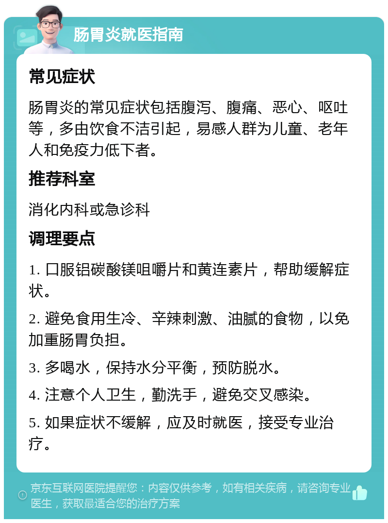 肠胃炎就医指南 常见症状 肠胃炎的常见症状包括腹泻、腹痛、恶心、呕吐等，多由饮食不洁引起，易感人群为儿童、老年人和免疫力低下者。 推荐科室 消化内科或急诊科 调理要点 1. 口服铝碳酸镁咀嚼片和黄连素片，帮助缓解症状。 2. 避免食用生冷、辛辣刺激、油腻的食物，以免加重肠胃负担。 3. 多喝水，保持水分平衡，预防脱水。 4. 注意个人卫生，勤洗手，避免交叉感染。 5. 如果症状不缓解，应及时就医，接受专业治疗。