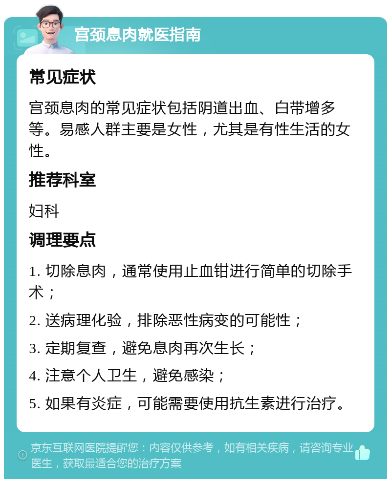 宫颈息肉就医指南 常见症状 宫颈息肉的常见症状包括阴道出血、白带增多等。易感人群主要是女性，尤其是有性生活的女性。 推荐科室 妇科 调理要点 1. 切除息肉，通常使用止血钳进行简单的切除手术； 2. 送病理化验，排除恶性病变的可能性； 3. 定期复查，避免息肉再次生长； 4. 注意个人卫生，避免感染； 5. 如果有炎症，可能需要使用抗生素进行治疗。