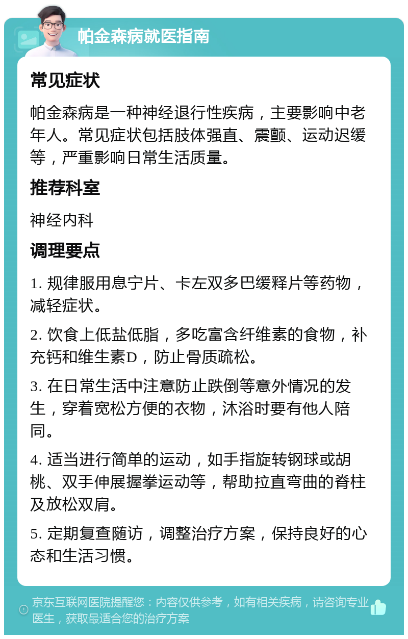 帕金森病就医指南 常见症状 帕金森病是一种神经退行性疾病，主要影响中老年人。常见症状包括肢体强直、震颤、运动迟缓等，严重影响日常生活质量。 推荐科室 神经内科 调理要点 1. 规律服用息宁片、卡左双多巴缓释片等药物，减轻症状。 2. 饮食上低盐低脂，多吃富含纤维素的食物，补充钙和维生素D，防止骨质疏松。 3. 在日常生活中注意防止跌倒等意外情况的发生，穿着宽松方便的衣物，沐浴时要有他人陪同。 4. 适当进行简单的运动，如手指旋转钢球或胡桃、双手伸展握拳运动等，帮助拉直弯曲的脊柱及放松双肩。 5. 定期复查随访，调整治疗方案，保持良好的心态和生活习惯。