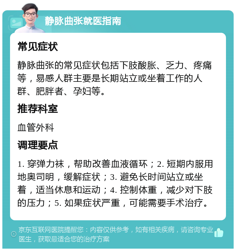 静脉曲张就医指南 常见症状 静脉曲张的常见症状包括下肢酸胀、乏力、疼痛等，易感人群主要是长期站立或坐着工作的人群、肥胖者、孕妇等。 推荐科室 血管外科 调理要点 1. 穿弹力袜，帮助改善血液循环；2. 短期内服用地奥司明，缓解症状；3. 避免长时间站立或坐着，适当休息和运动；4. 控制体重，减少对下肢的压力；5. 如果症状严重，可能需要手术治疗。