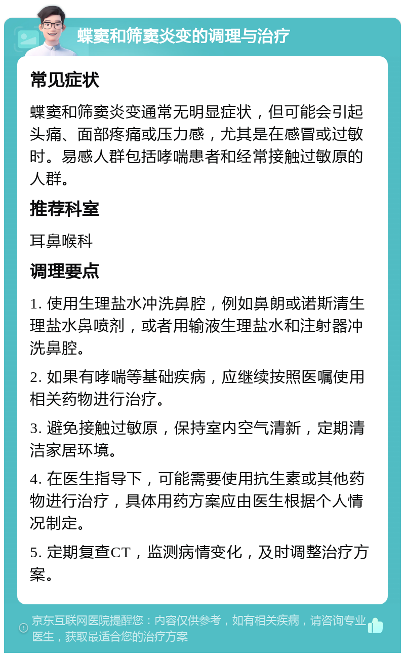 蝶窦和筛窦炎变的调理与治疗 常见症状 蝶窦和筛窦炎变通常无明显症状，但可能会引起头痛、面部疼痛或压力感，尤其是在感冒或过敏时。易感人群包括哮喘患者和经常接触过敏原的人群。 推荐科室 耳鼻喉科 调理要点 1. 使用生理盐水冲洗鼻腔，例如鼻朗或诺斯清生理盐水鼻喷剂，或者用输液生理盐水和注射器冲洗鼻腔。 2. 如果有哮喘等基础疾病，应继续按照医嘱使用相关药物进行治疗。 3. 避免接触过敏原，保持室内空气清新，定期清洁家居环境。 4. 在医生指导下，可能需要使用抗生素或其他药物进行治疗，具体用药方案应由医生根据个人情况制定。 5. 定期复查CT，监测病情变化，及时调整治疗方案。