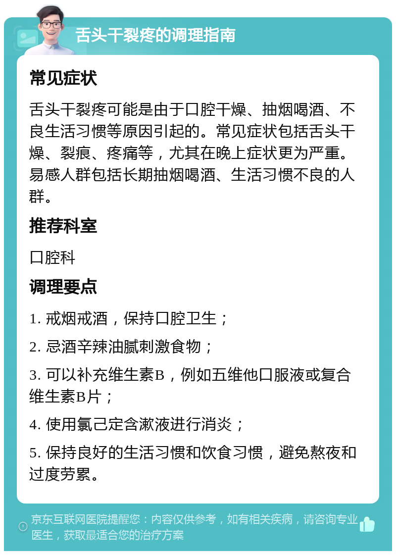 舌头干裂疼的调理指南 常见症状 舌头干裂疼可能是由于口腔干燥、抽烟喝酒、不良生活习惯等原因引起的。常见症状包括舌头干燥、裂痕、疼痛等，尤其在晚上症状更为严重。易感人群包括长期抽烟喝酒、生活习惯不良的人群。 推荐科室 口腔科 调理要点 1. 戒烟戒酒，保持口腔卫生； 2. 忌酒辛辣油腻刺激食物； 3. 可以补充维生素B，例如五维他口服液或复合维生素B片； 4. 使用氯己定含漱液进行消炎； 5. 保持良好的生活习惯和饮食习惯，避免熬夜和过度劳累。