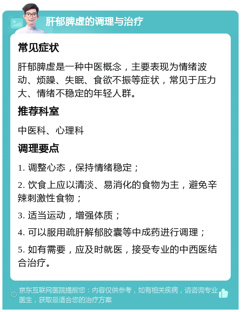 肝郁脾虚的调理与治疗 常见症状 肝郁脾虚是一种中医概念，主要表现为情绪波动、烦躁、失眠、食欲不振等症状，常见于压力大、情绪不稳定的年轻人群。 推荐科室 中医科、心理科 调理要点 1. 调整心态，保持情绪稳定； 2. 饮食上应以清淡、易消化的食物为主，避免辛辣刺激性食物； 3. 适当运动，增强体质； 4. 可以服用疏肝解郁胶囊等中成药进行调理； 5. 如有需要，应及时就医，接受专业的中西医结合治疗。