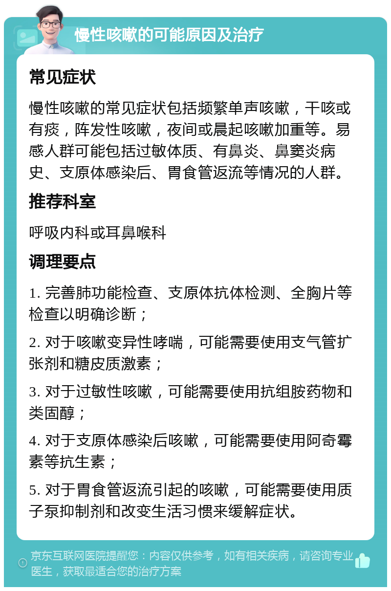 慢性咳嗽的可能原因及治疗 常见症状 慢性咳嗽的常见症状包括频繁单声咳嗽，干咳或有痰，阵发性咳嗽，夜间或晨起咳嗽加重等。易感人群可能包括过敏体质、有鼻炎、鼻窦炎病史、支原体感染后、胃食管返流等情况的人群。 推荐科室 呼吸内科或耳鼻喉科 调理要点 1. 完善肺功能检查、支原体抗体检测、全胸片等检查以明确诊断； 2. 对于咳嗽变异性哮喘，可能需要使用支气管扩张剂和糖皮质激素； 3. 对于过敏性咳嗽，可能需要使用抗组胺药物和类固醇； 4. 对于支原体感染后咳嗽，可能需要使用阿奇霉素等抗生素； 5. 对于胃食管返流引起的咳嗽，可能需要使用质子泵抑制剂和改变生活习惯来缓解症状。