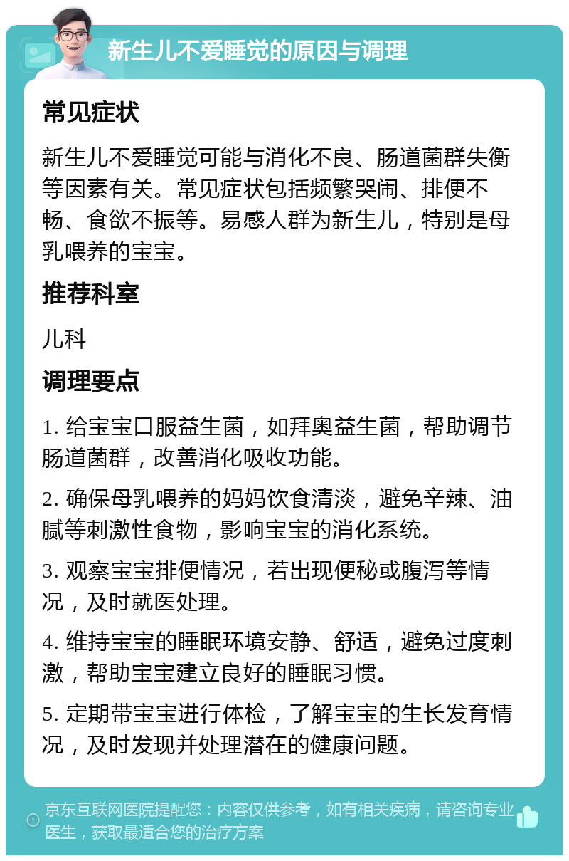 新生儿不爱睡觉的原因与调理 常见症状 新生儿不爱睡觉可能与消化不良、肠道菌群失衡等因素有关。常见症状包括频繁哭闹、排便不畅、食欲不振等。易感人群为新生儿，特别是母乳喂养的宝宝。 推荐科室 儿科 调理要点 1. 给宝宝口服益生菌，如拜奥益生菌，帮助调节肠道菌群，改善消化吸收功能。 2. 确保母乳喂养的妈妈饮食清淡，避免辛辣、油腻等刺激性食物，影响宝宝的消化系统。 3. 观察宝宝排便情况，若出现便秘或腹泻等情况，及时就医处理。 4. 维持宝宝的睡眠环境安静、舒适，避免过度刺激，帮助宝宝建立良好的睡眠习惯。 5. 定期带宝宝进行体检，了解宝宝的生长发育情况，及时发现并处理潜在的健康问题。