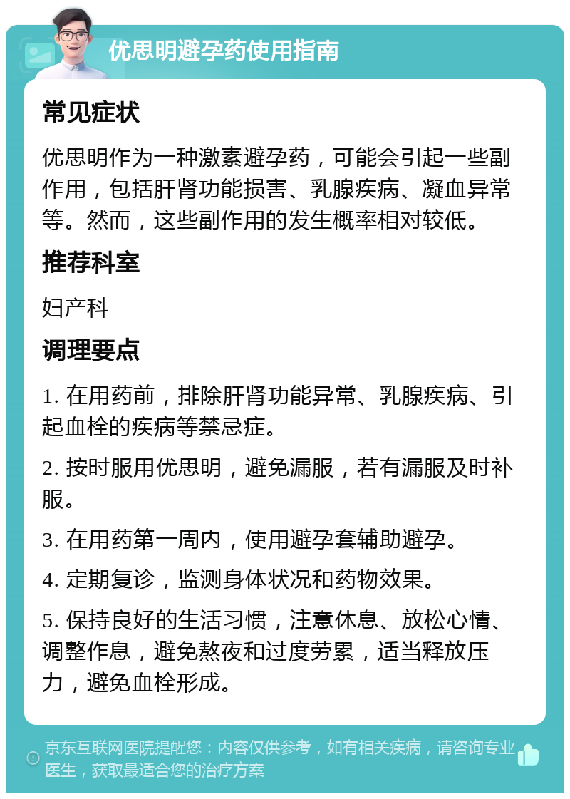 优思明避孕药使用指南 常见症状 优思明作为一种激素避孕药，可能会引起一些副作用，包括肝肾功能损害、乳腺疾病、凝血异常等。然而，这些副作用的发生概率相对较低。 推荐科室 妇产科 调理要点 1. 在用药前，排除肝肾功能异常、乳腺疾病、引起血栓的疾病等禁忌症。 2. 按时服用优思明，避免漏服，若有漏服及时补服。 3. 在用药第一周内，使用避孕套辅助避孕。 4. 定期复诊，监测身体状况和药物效果。 5. 保持良好的生活习惯，注意休息、放松心情、调整作息，避免熬夜和过度劳累，适当释放压力，避免血栓形成。